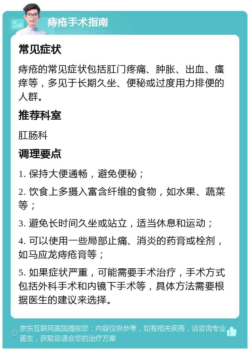 痔疮手术指南 常见症状 痔疮的常见症状包括肛门疼痛、肿胀、出血、瘙痒等，多见于长期久坐、便秘或过度用力排便的人群。 推荐科室 肛肠科 调理要点 1. 保持大便通畅，避免便秘； 2. 饮食上多摄入富含纤维的食物，如水果、蔬菜等； 3. 避免长时间久坐或站立，适当休息和运动； 4. 可以使用一些局部止痛、消炎的药膏或栓剂，如马应龙痔疮膏等； 5. 如果症状严重，可能需要手术治疗，手术方式包括外科手术和内镜下手术等，具体方法需要根据医生的建议来选择。