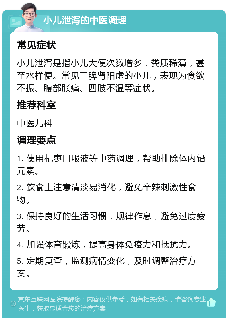 小儿泄泻的中医调理 常见症状 小儿泄泻是指小儿大便次数增多，粪质稀薄，甚至水样便。常见于脾肾阳虚的小儿，表现为食欲不振、腹部胀痛、四肢不温等症状。 推荐科室 中医儿科 调理要点 1. 使用杞枣口服液等中药调理，帮助排除体内铅元素。 2. 饮食上注意清淡易消化，避免辛辣刺激性食物。 3. 保持良好的生活习惯，规律作息，避免过度疲劳。 4. 加强体育锻炼，提高身体免疫力和抵抗力。 5. 定期复查，监测病情变化，及时调整治疗方案。