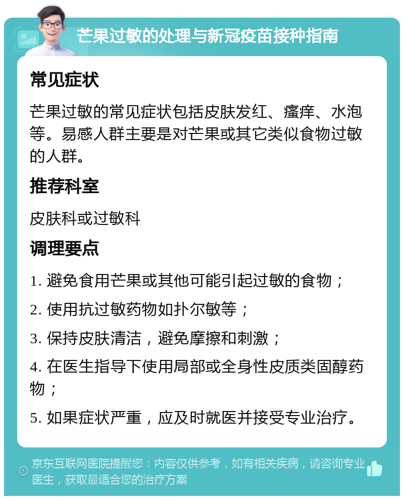 芒果过敏的处理与新冠疫苗接种指南 常见症状 芒果过敏的常见症状包括皮肤发红、瘙痒、水泡等。易感人群主要是对芒果或其它类似食物过敏的人群。 推荐科室 皮肤科或过敏科 调理要点 1. 避免食用芒果或其他可能引起过敏的食物； 2. 使用抗过敏药物如扑尔敏等； 3. 保持皮肤清洁，避免摩擦和刺激； 4. 在医生指导下使用局部或全身性皮质类固醇药物； 5. 如果症状严重，应及时就医并接受专业治疗。