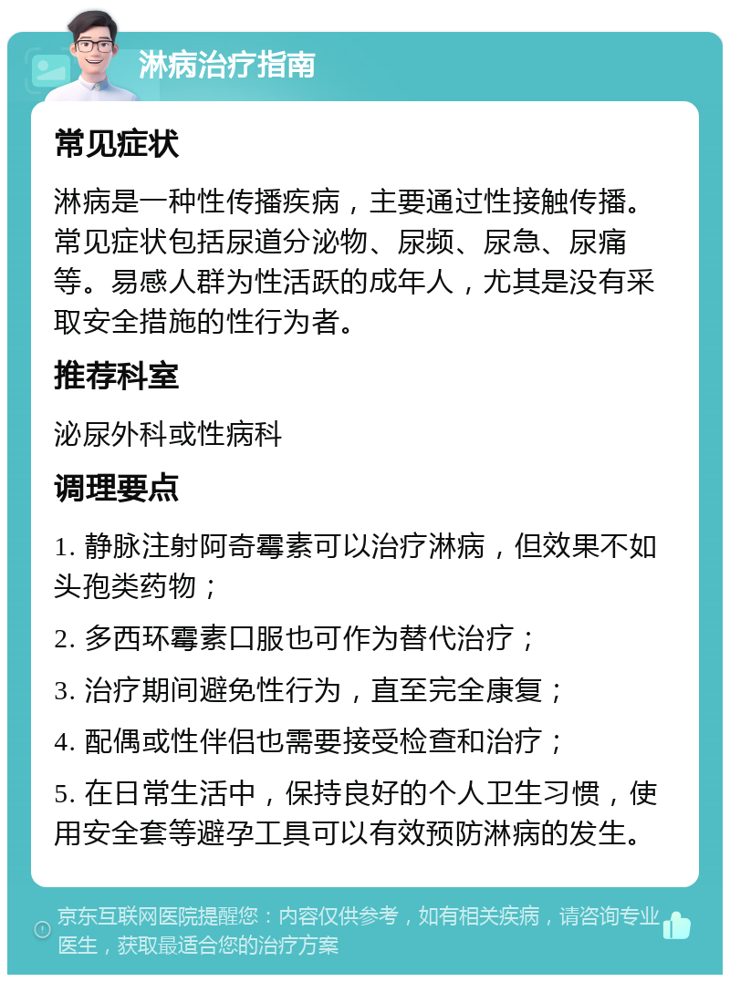 淋病治疗指南 常见症状 淋病是一种性传播疾病，主要通过性接触传播。常见症状包括尿道分泌物、尿频、尿急、尿痛等。易感人群为性活跃的成年人，尤其是没有采取安全措施的性行为者。 推荐科室 泌尿外科或性病科 调理要点 1. 静脉注射阿奇霉素可以治疗淋病，但效果不如头孢类药物； 2. 多西环霉素口服也可作为替代治疗； 3. 治疗期间避免性行为，直至完全康复； 4. 配偶或性伴侣也需要接受检查和治疗； 5. 在日常生活中，保持良好的个人卫生习惯，使用安全套等避孕工具可以有效预防淋病的发生。