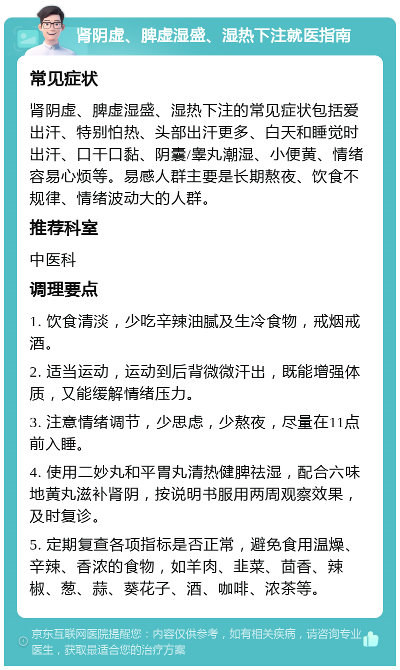 肾阴虚、脾虚湿盛、湿热下注就医指南 常见症状 肾阴虚、脾虚湿盛、湿热下注的常见症状包括爱出汗、特别怕热、头部出汗更多、白天和睡觉时出汗、口干口黏、阴囊/睾丸潮湿、小便黄、情绪容易心烦等。易感人群主要是长期熬夜、饮食不规律、情绪波动大的人群。 推荐科室 中医科 调理要点 1. 饮食清淡，少吃辛辣油腻及生冷食物，戒烟戒酒。 2. 适当运动，运动到后背微微汗出，既能增强体质，又能缓解情绪压力。 3. 注意情绪调节，少思虑，少熬夜，尽量在11点前入睡。 4. 使用二妙丸和平胃丸清热健脾祛湿，配合六味地黄丸滋补肾阴，按说明书服用两周观察效果，及时复诊。 5. 定期复查各项指标是否正常，避免食用温燥、辛辣、香浓的食物，如羊肉、韭菜、茴香、辣椒、葱、蒜、葵花子、酒、咖啡、浓茶等。