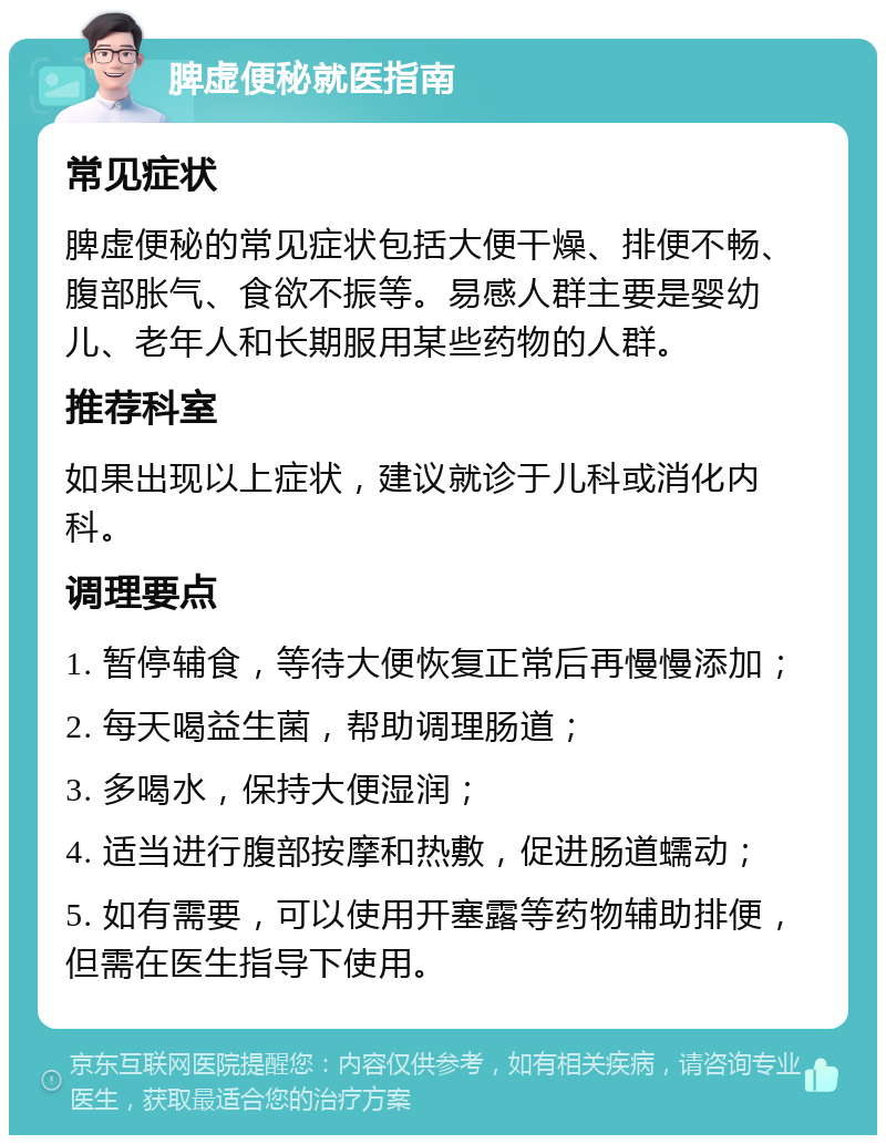 脾虚便秘就医指南 常见症状 脾虚便秘的常见症状包括大便干燥、排便不畅、腹部胀气、食欲不振等。易感人群主要是婴幼儿、老年人和长期服用某些药物的人群。 推荐科室 如果出现以上症状，建议就诊于儿科或消化内科。 调理要点 1. 暂停辅食，等待大便恢复正常后再慢慢添加； 2. 每天喝益生菌，帮助调理肠道； 3. 多喝水，保持大便湿润； 4. 适当进行腹部按摩和热敷，促进肠道蠕动； 5. 如有需要，可以使用开塞露等药物辅助排便，但需在医生指导下使用。