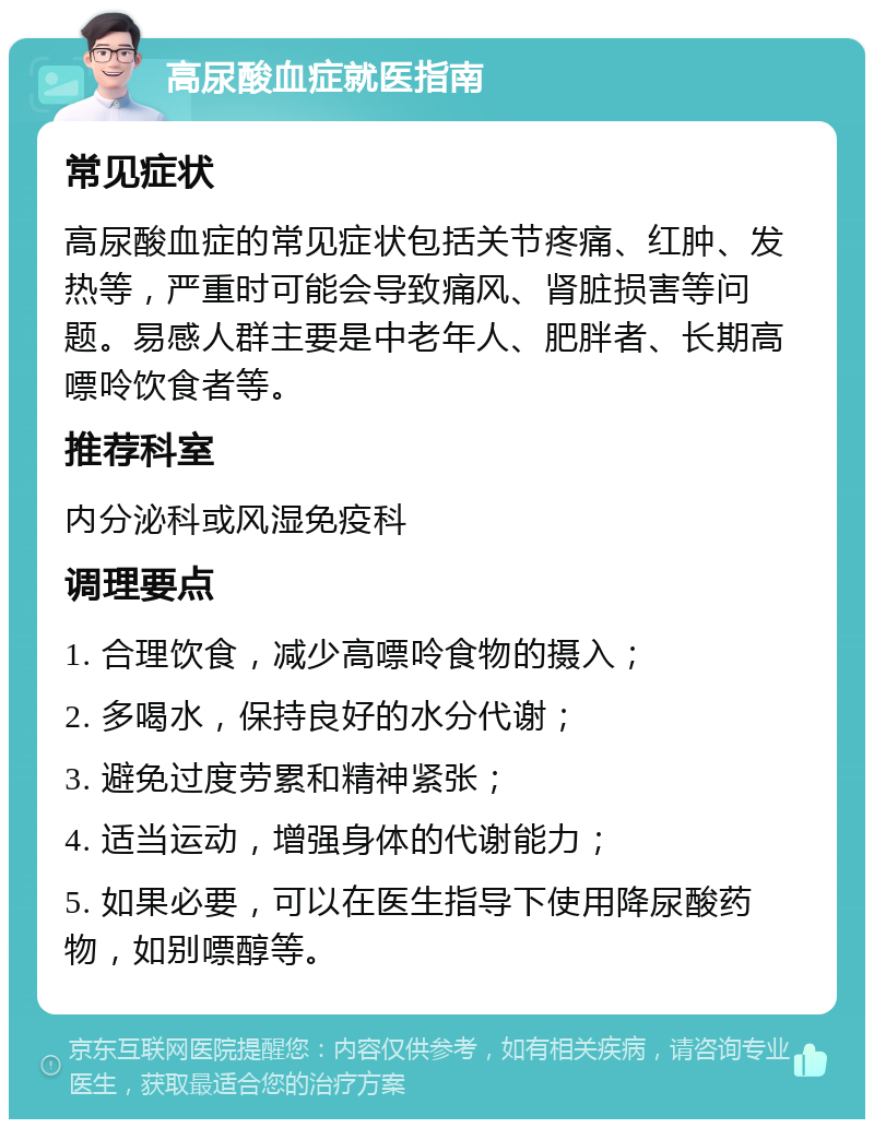 高尿酸血症就医指南 常见症状 高尿酸血症的常见症状包括关节疼痛、红肿、发热等，严重时可能会导致痛风、肾脏损害等问题。易感人群主要是中老年人、肥胖者、长期高嘌呤饮食者等。 推荐科室 内分泌科或风湿免疫科 调理要点 1. 合理饮食，减少高嘌呤食物的摄入； 2. 多喝水，保持良好的水分代谢； 3. 避免过度劳累和精神紧张； 4. 适当运动，增强身体的代谢能力； 5. 如果必要，可以在医生指导下使用降尿酸药物，如别嘌醇等。