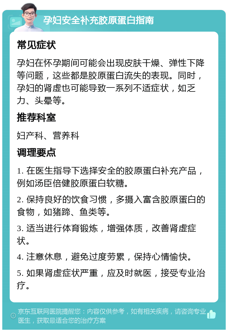 孕妇安全补充胶原蛋白指南 常见症状 孕妇在怀孕期间可能会出现皮肤干燥、弹性下降等问题，这些都是胶原蛋白流失的表现。同时，孕妇的肾虚也可能导致一系列不适症状，如乏力、头晕等。 推荐科室 妇产科、营养科 调理要点 1. 在医生指导下选择安全的胶原蛋白补充产品，例如汤臣倍健胶原蛋白软糖。 2. 保持良好的饮食习惯，多摄入富含胶原蛋白的食物，如猪蹄、鱼类等。 3. 适当进行体育锻炼，增强体质，改善肾虚症状。 4. 注意休息，避免过度劳累，保持心情愉快。 5. 如果肾虚症状严重，应及时就医，接受专业治疗。