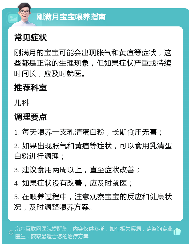 刚满月宝宝喂养指南 常见症状 刚满月的宝宝可能会出现胀气和黄疸等症状，这些都是正常的生理现象，但如果症状严重或持续时间长，应及时就医。 推荐科室 儿科 调理要点 1. 每天喂养一支乳清蛋白粉，长期食用无害； 2. 如果出现胀气和黄疸等症状，可以食用乳清蛋白粉进行调理； 3. 建议食用两周以上，直至症状改善； 4. 如果症状没有改善，应及时就医； 5. 在喂养过程中，注意观察宝宝的反应和健康状况，及时调整喂养方案。