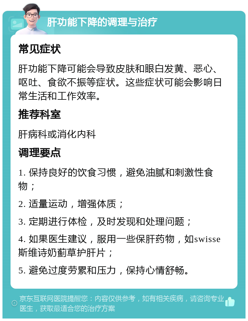 肝功能下降的调理与治疗 常见症状 肝功能下降可能会导致皮肤和眼白发黄、恶心、呕吐、食欲不振等症状。这些症状可能会影响日常生活和工作效率。 推荐科室 肝病科或消化内科 调理要点 1. 保持良好的饮食习惯，避免油腻和刺激性食物； 2. 适量运动，增强体质； 3. 定期进行体检，及时发现和处理问题； 4. 如果医生建议，服用一些保肝药物，如swisse斯维诗奶蓟草护肝片； 5. 避免过度劳累和压力，保持心情舒畅。