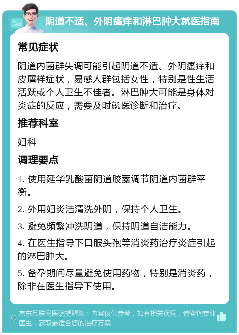 阴道不适、外阴瘙痒和淋巴肿大就医指南 常见症状 阴道内菌群失调可能引起阴道不适、外阴瘙痒和皮屑样症状，易感人群包括女性，特别是性生活活跃或个人卫生不佳者。淋巴肿大可能是身体对炎症的反应，需要及时就医诊断和治疗。 推荐科室 妇科 调理要点 1. 使用延华乳酸菌阴道胶囊调节阴道内菌群平衡。 2. 外用妇炎洁清洗外阴，保持个人卫生。 3. 避免频繁冲洗阴道，保持阴道自洁能力。 4. 在医生指导下口服头孢等消炎药治疗炎症引起的淋巴肿大。 5. 备孕期间尽量避免使用药物，特别是消炎药，除非在医生指导下使用。