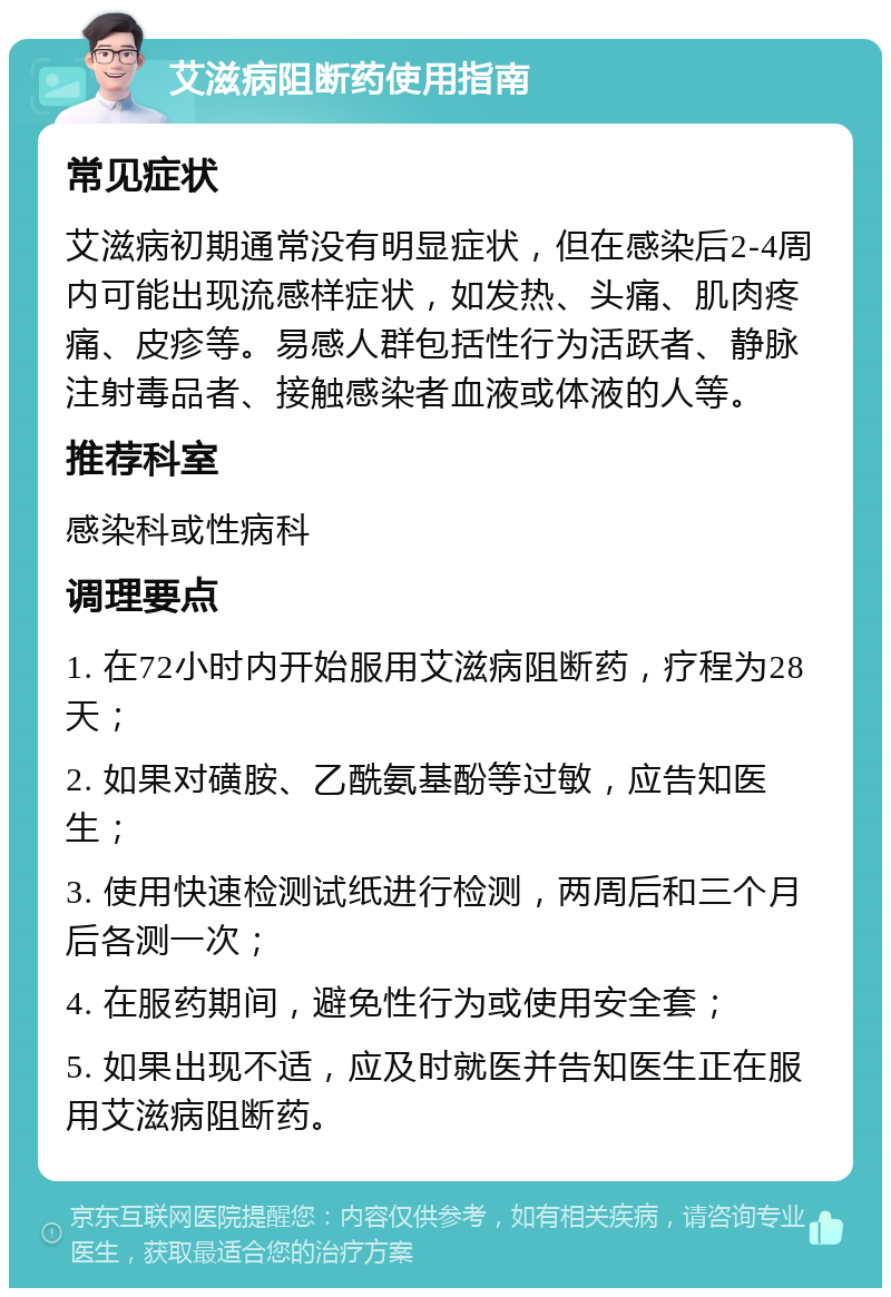 艾滋病阻断药使用指南 常见症状 艾滋病初期通常没有明显症状，但在感染后2-4周内可能出现流感样症状，如发热、头痛、肌肉疼痛、皮疹等。易感人群包括性行为活跃者、静脉注射毒品者、接触感染者血液或体液的人等。 推荐科室 感染科或性病科 调理要点 1. 在72小时内开始服用艾滋病阻断药，疗程为28天； 2. 如果对磺胺、乙酰氨基酚等过敏，应告知医生； 3. 使用快速检测试纸进行检测，两周后和三个月后各测一次； 4. 在服药期间，避免性行为或使用安全套； 5. 如果出现不适，应及时就医并告知医生正在服用艾滋病阻断药。