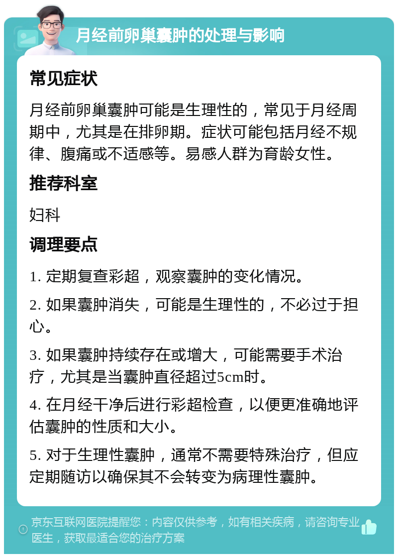 月经前卵巢囊肿的处理与影响 常见症状 月经前卵巢囊肿可能是生理性的，常见于月经周期中，尤其是在排卵期。症状可能包括月经不规律、腹痛或不适感等。易感人群为育龄女性。 推荐科室 妇科 调理要点 1. 定期复查彩超，观察囊肿的变化情况。 2. 如果囊肿消失，可能是生理性的，不必过于担心。 3. 如果囊肿持续存在或增大，可能需要手术治疗，尤其是当囊肿直径超过5cm时。 4. 在月经干净后进行彩超检查，以便更准确地评估囊肿的性质和大小。 5. 对于生理性囊肿，通常不需要特殊治疗，但应定期随访以确保其不会转变为病理性囊肿。