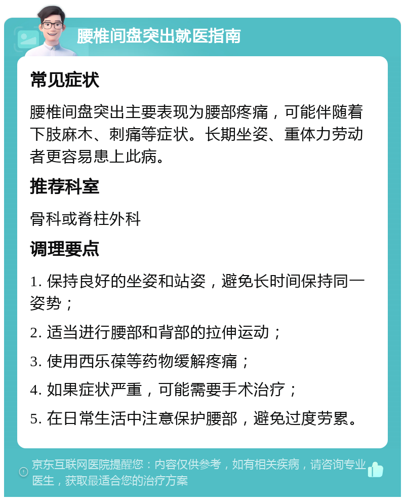 腰椎间盘突出就医指南 常见症状 腰椎间盘突出主要表现为腰部疼痛，可能伴随着下肢麻木、刺痛等症状。长期坐姿、重体力劳动者更容易患上此病。 推荐科室 骨科或脊柱外科 调理要点 1. 保持良好的坐姿和站姿，避免长时间保持同一姿势； 2. 适当进行腰部和背部的拉伸运动； 3. 使用西乐葆等药物缓解疼痛； 4. 如果症状严重，可能需要手术治疗； 5. 在日常生活中注意保护腰部，避免过度劳累。