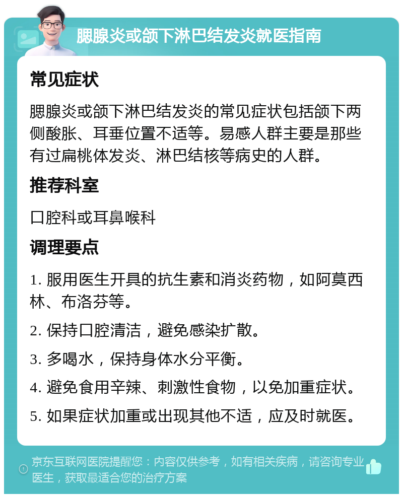 腮腺炎或颌下淋巴结发炎就医指南 常见症状 腮腺炎或颌下淋巴结发炎的常见症状包括颌下两侧酸胀、耳垂位置不适等。易感人群主要是那些有过扁桃体发炎、淋巴结核等病史的人群。 推荐科室 口腔科或耳鼻喉科 调理要点 1. 服用医生开具的抗生素和消炎药物，如阿莫西林、布洛芬等。 2. 保持口腔清洁，避免感染扩散。 3. 多喝水，保持身体水分平衡。 4. 避免食用辛辣、刺激性食物，以免加重症状。 5. 如果症状加重或出现其他不适，应及时就医。