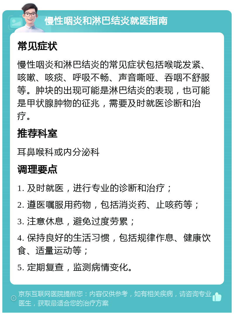 慢性咽炎和淋巴结炎就医指南 常见症状 慢性咽炎和淋巴结炎的常见症状包括喉咙发紧、咳嗽、咳痰、呼吸不畅、声音嘶哑、吞咽不舒服等。肿块的出现可能是淋巴结炎的表现，也可能是甲状腺肿物的征兆，需要及时就医诊断和治疗。 推荐科室 耳鼻喉科或内分泌科 调理要点 1. 及时就医，进行专业的诊断和治疗； 2. 遵医嘱服用药物，包括消炎药、止咳药等； 3. 注意休息，避免过度劳累； 4. 保持良好的生活习惯，包括规律作息、健康饮食、适量运动等； 5. 定期复查，监测病情变化。