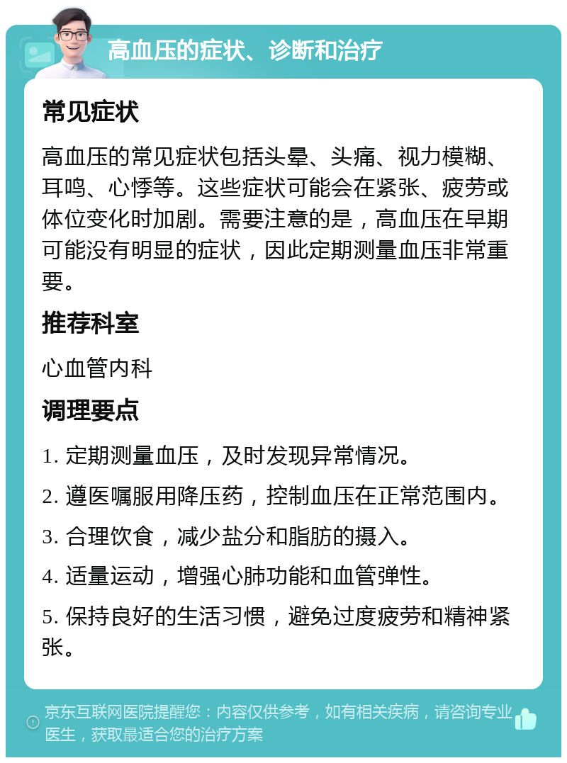 高血压的症状、诊断和治疗 常见症状 高血压的常见症状包括头晕、头痛、视力模糊、耳鸣、心悸等。这些症状可能会在紧张、疲劳或体位变化时加剧。需要注意的是，高血压在早期可能没有明显的症状，因此定期测量血压非常重要。 推荐科室 心血管内科 调理要点 1. 定期测量血压，及时发现异常情况。 2. 遵医嘱服用降压药，控制血压在正常范围内。 3. 合理饮食，减少盐分和脂肪的摄入。 4. 适量运动，增强心肺功能和血管弹性。 5. 保持良好的生活习惯，避免过度疲劳和精神紧张。