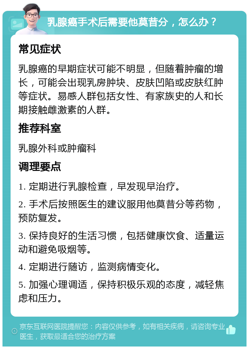 乳腺癌手术后需要他莫昔分，怎么办？ 常见症状 乳腺癌的早期症状可能不明显，但随着肿瘤的增长，可能会出现乳房肿块、皮肤凹陷或皮肤红肿等症状。易感人群包括女性、有家族史的人和长期接触雌激素的人群。 推荐科室 乳腺外科或肿瘤科 调理要点 1. 定期进行乳腺检查，早发现早治疗。 2. 手术后按照医生的建议服用他莫昔分等药物，预防复发。 3. 保持良好的生活习惯，包括健康饮食、适量运动和避免吸烟等。 4. 定期进行随访，监测病情变化。 5. 加强心理调适，保持积极乐观的态度，减轻焦虑和压力。