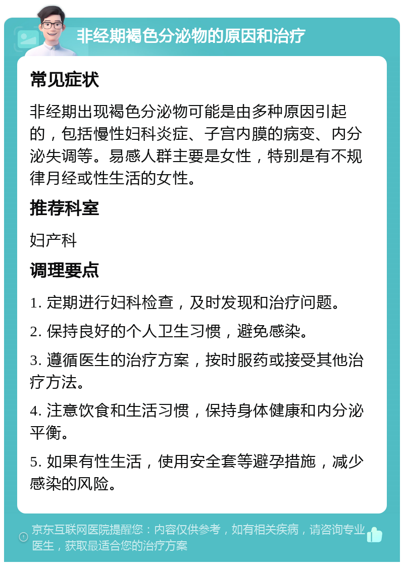 非经期褐色分泌物的原因和治疗 常见症状 非经期出现褐色分泌物可能是由多种原因引起的，包括慢性妇科炎症、子宫内膜的病变、内分泌失调等。易感人群主要是女性，特别是有不规律月经或性生活的女性。 推荐科室 妇产科 调理要点 1. 定期进行妇科检查，及时发现和治疗问题。 2. 保持良好的个人卫生习惯，避免感染。 3. 遵循医生的治疗方案，按时服药或接受其他治疗方法。 4. 注意饮食和生活习惯，保持身体健康和内分泌平衡。 5. 如果有性生活，使用安全套等避孕措施，减少感染的风险。