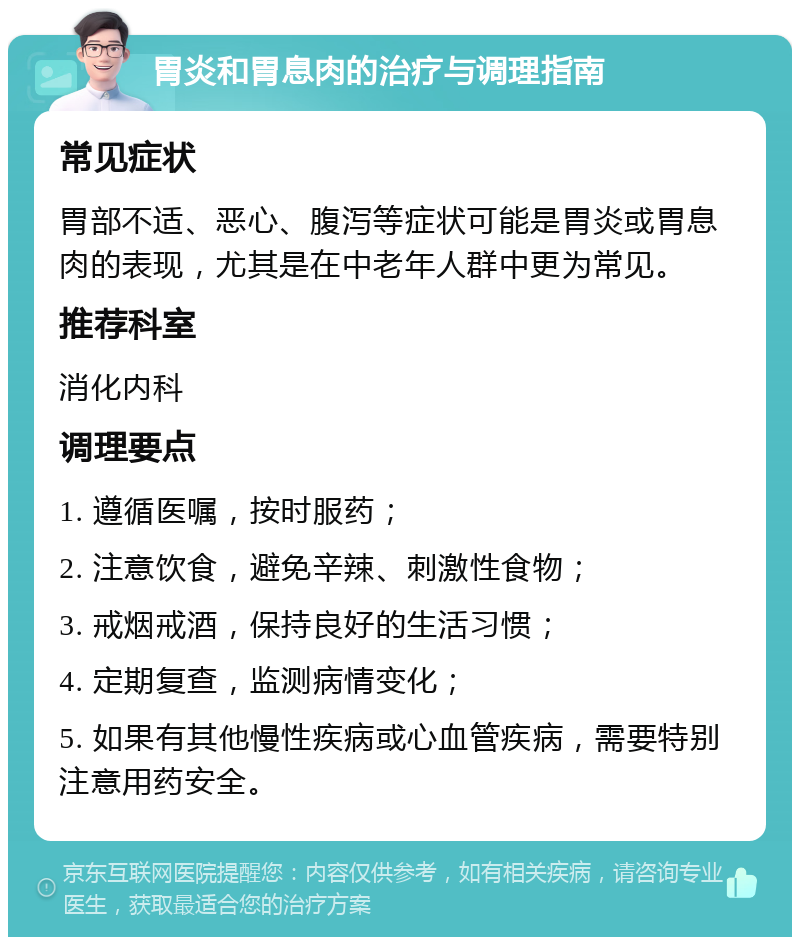 胃炎和胃息肉的治疗与调理指南 常见症状 胃部不适、恶心、腹泻等症状可能是胃炎或胃息肉的表现，尤其是在中老年人群中更为常见。 推荐科室 消化内科 调理要点 1. 遵循医嘱，按时服药； 2. 注意饮食，避免辛辣、刺激性食物； 3. 戒烟戒酒，保持良好的生活习惯； 4. 定期复查，监测病情变化； 5. 如果有其他慢性疾病或心血管疾病，需要特别注意用药安全。