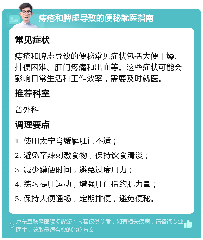 痔疮和脾虚导致的便秘就医指南 常见症状 痔疮和脾虚导致的便秘常见症状包括大便干燥、排便困难、肛门疼痛和出血等。这些症状可能会影响日常生活和工作效率，需要及时就医。 推荐科室 普外科 调理要点 1. 使用太宁膏缓解肛门不适； 2. 避免辛辣刺激食物，保持饮食清淡； 3. 减少蹲便时间，避免过度用力； 4. 练习提肛运动，增强肛门括约肌力量； 5. 保持大便通畅，定期排便，避免便秘。