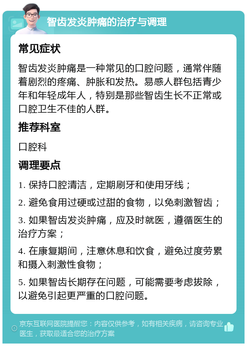 智齿发炎肿痛的治疗与调理 常见症状 智齿发炎肿痛是一种常见的口腔问题，通常伴随着剧烈的疼痛、肿胀和发热。易感人群包括青少年和年轻成年人，特别是那些智齿生长不正常或口腔卫生不佳的人群。 推荐科室 口腔科 调理要点 1. 保持口腔清洁，定期刷牙和使用牙线； 2. 避免食用过硬或过甜的食物，以免刺激智齿； 3. 如果智齿发炎肿痛，应及时就医，遵循医生的治疗方案； 4. 在康复期间，注意休息和饮食，避免过度劳累和摄入刺激性食物； 5. 如果智齿长期存在问题，可能需要考虑拔除，以避免引起更严重的口腔问题。