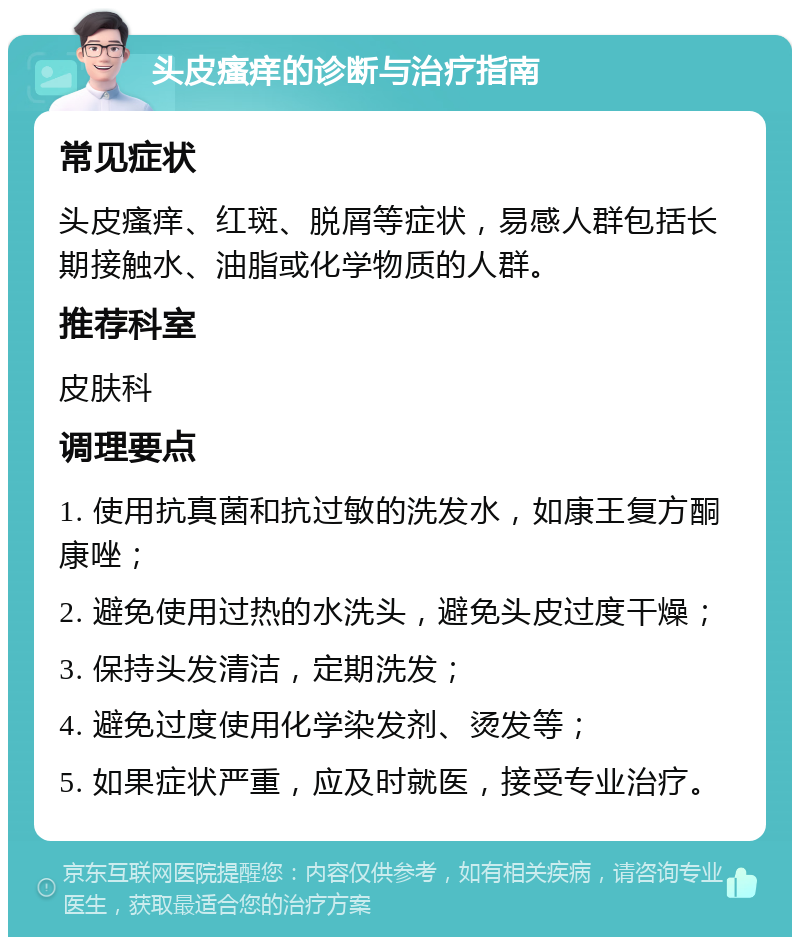 头皮瘙痒的诊断与治疗指南 常见症状 头皮瘙痒、红斑、脱屑等症状，易感人群包括长期接触水、油脂或化学物质的人群。 推荐科室 皮肤科 调理要点 1. 使用抗真菌和抗过敏的洗发水，如康王复方酮康唑； 2. 避免使用过热的水洗头，避免头皮过度干燥； 3. 保持头发清洁，定期洗发； 4. 避免过度使用化学染发剂、烫发等； 5. 如果症状严重，应及时就医，接受专业治疗。