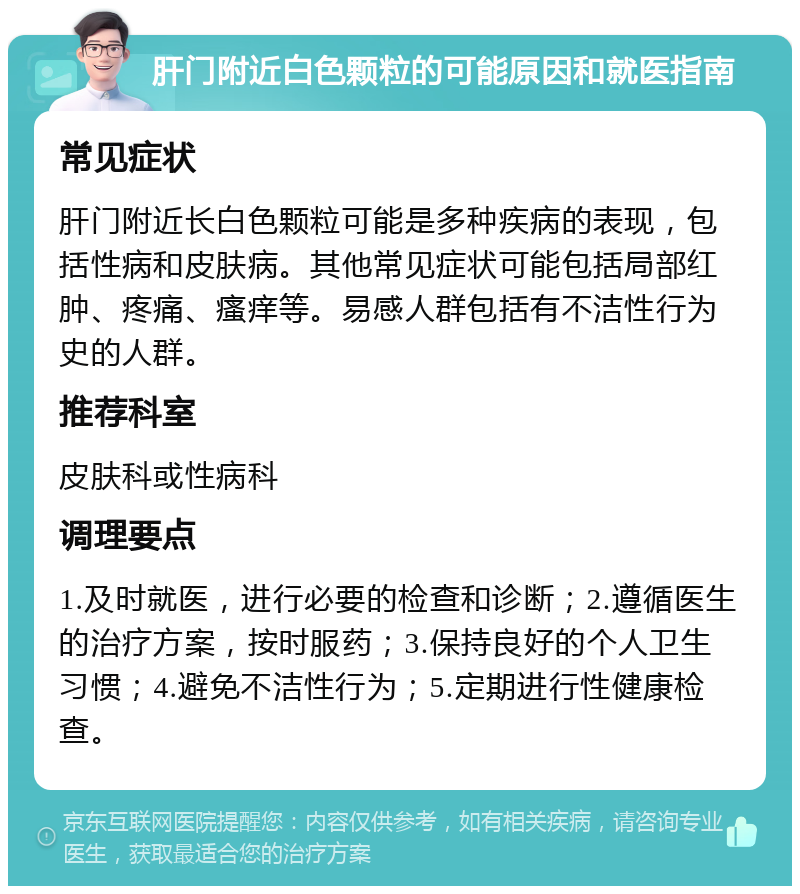 肝门附近白色颗粒的可能原因和就医指南 常见症状 肝门附近长白色颗粒可能是多种疾病的表现，包括性病和皮肤病。其他常见症状可能包括局部红肿、疼痛、瘙痒等。易感人群包括有不洁性行为史的人群。 推荐科室 皮肤科或性病科 调理要点 1.及时就医，进行必要的检查和诊断；2.遵循医生的治疗方案，按时服药；3.保持良好的个人卫生习惯；4.避免不洁性行为；5.定期进行性健康检查。