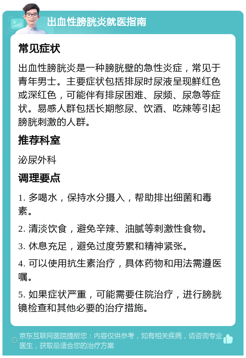 出血性膀胱炎就医指南 常见症状 出血性膀胱炎是一种膀胱壁的急性炎症，常见于青年男士。主要症状包括排尿时尿液呈现鲜红色或深红色，可能伴有排尿困难、尿频、尿急等症状。易感人群包括长期憋尿、饮酒、吃辣等引起膀胱刺激的人群。 推荐科室 泌尿外科 调理要点 1. 多喝水，保持水分摄入，帮助排出细菌和毒素。 2. 清淡饮食，避免辛辣、油腻等刺激性食物。 3. 休息充足，避免过度劳累和精神紧张。 4. 可以使用抗生素治疗，具体药物和用法需遵医嘱。 5. 如果症状严重，可能需要住院治疗，进行膀胱镜检查和其他必要的治疗措施。