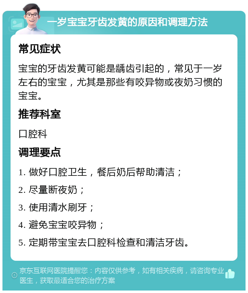 一岁宝宝牙齿发黄的原因和调理方法 常见症状 宝宝的牙齿发黄可能是龋齿引起的，常见于一岁左右的宝宝，尤其是那些有咬异物或夜奶习惯的宝宝。 推荐科室 口腔科 调理要点 1. 做好口腔卫生，餐后奶后帮助清洁； 2. 尽量断夜奶； 3. 使用清水刷牙； 4. 避免宝宝咬异物； 5. 定期带宝宝去口腔科检查和清洁牙齿。