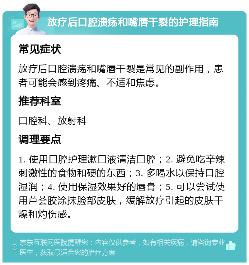 放疗后口腔溃疡和嘴唇干裂的护理指南 常见症状 放疗后口腔溃疡和嘴唇干裂是常见的副作用，患者可能会感到疼痛、不适和焦虑。 推荐科室 口腔科、放射科 调理要点 1. 使用口腔护理漱口液清洁口腔；2. 避免吃辛辣刺激性的食物和硬的东西；3. 多喝水以保持口腔湿润；4. 使用保湿效果好的唇膏；5. 可以尝试使用芦荟胶涂抹脸部皮肤，缓解放疗引起的皮肤干燥和灼伤感。