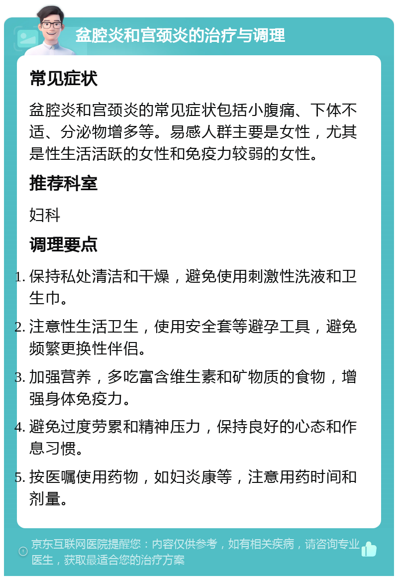 盆腔炎和宫颈炎的治疗与调理 常见症状 盆腔炎和宫颈炎的常见症状包括小腹痛、下体不适、分泌物增多等。易感人群主要是女性，尤其是性生活活跃的女性和免疫力较弱的女性。 推荐科室 妇科 调理要点 保持私处清洁和干燥，避免使用刺激性洗液和卫生巾。 注意性生活卫生，使用安全套等避孕工具，避免频繁更换性伴侣。 加强营养，多吃富含维生素和矿物质的食物，增强身体免疫力。 避免过度劳累和精神压力，保持良好的心态和作息习惯。 按医嘱使用药物，如妇炎康等，注意用药时间和剂量。