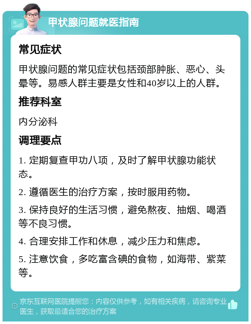 甲状腺问题就医指南 常见症状 甲状腺问题的常见症状包括颈部肿胀、恶心、头晕等。易感人群主要是女性和40岁以上的人群。 推荐科室 内分泌科 调理要点 1. 定期复查甲功八项，及时了解甲状腺功能状态。 2. 遵循医生的治疗方案，按时服用药物。 3. 保持良好的生活习惯，避免熬夜、抽烟、喝酒等不良习惯。 4. 合理安排工作和休息，减少压力和焦虑。 5. 注意饮食，多吃富含碘的食物，如海带、紫菜等。