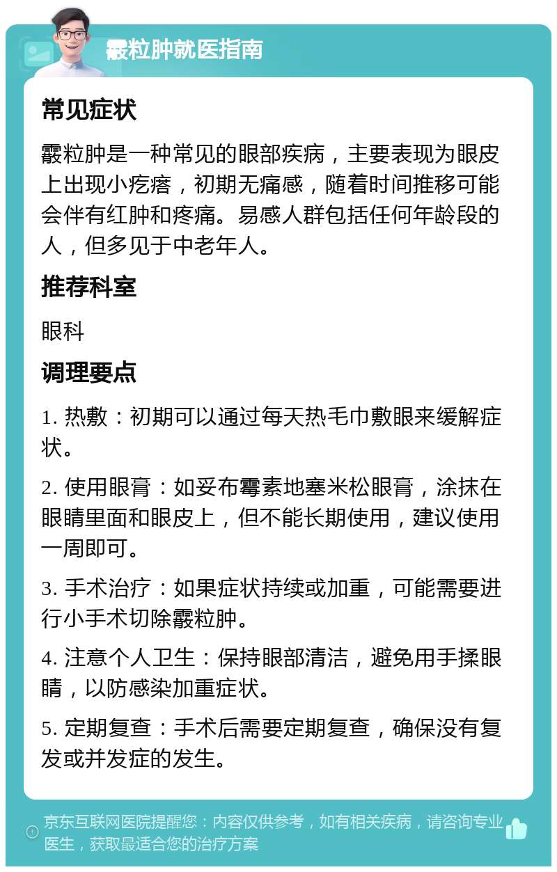 霰粒肿就医指南 常见症状 霰粒肿是一种常见的眼部疾病，主要表现为眼皮上出现小疙瘩，初期无痛感，随着时间推移可能会伴有红肿和疼痛。易感人群包括任何年龄段的人，但多见于中老年人。 推荐科室 眼科 调理要点 1. 热敷：初期可以通过每天热毛巾敷眼来缓解症状。 2. 使用眼膏：如妥布霉素地塞米松眼膏，涂抹在眼睛里面和眼皮上，但不能长期使用，建议使用一周即可。 3. 手术治疗：如果症状持续或加重，可能需要进行小手术切除霰粒肿。 4. 注意个人卫生：保持眼部清洁，避免用手揉眼睛，以防感染加重症状。 5. 定期复查：手术后需要定期复查，确保没有复发或并发症的发生。