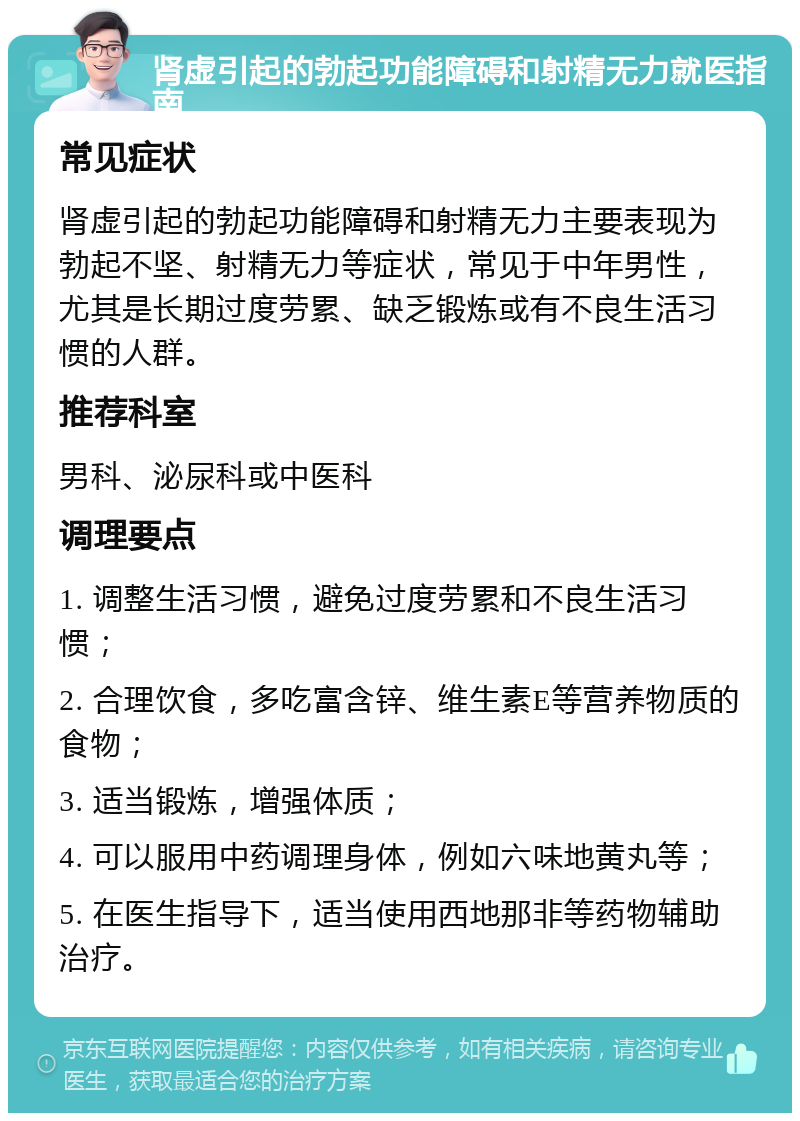 肾虚引起的勃起功能障碍和射精无力就医指南 常见症状 肾虚引起的勃起功能障碍和射精无力主要表现为勃起不坚、射精无力等症状，常见于中年男性，尤其是长期过度劳累、缺乏锻炼或有不良生活习惯的人群。 推荐科室 男科、泌尿科或中医科 调理要点 1. 调整生活习惯，避免过度劳累和不良生活习惯； 2. 合理饮食，多吃富含锌、维生素E等营养物质的食物； 3. 适当锻炼，增强体质； 4. 可以服用中药调理身体，例如六味地黄丸等； 5. 在医生指导下，适当使用西地那非等药物辅助治疗。