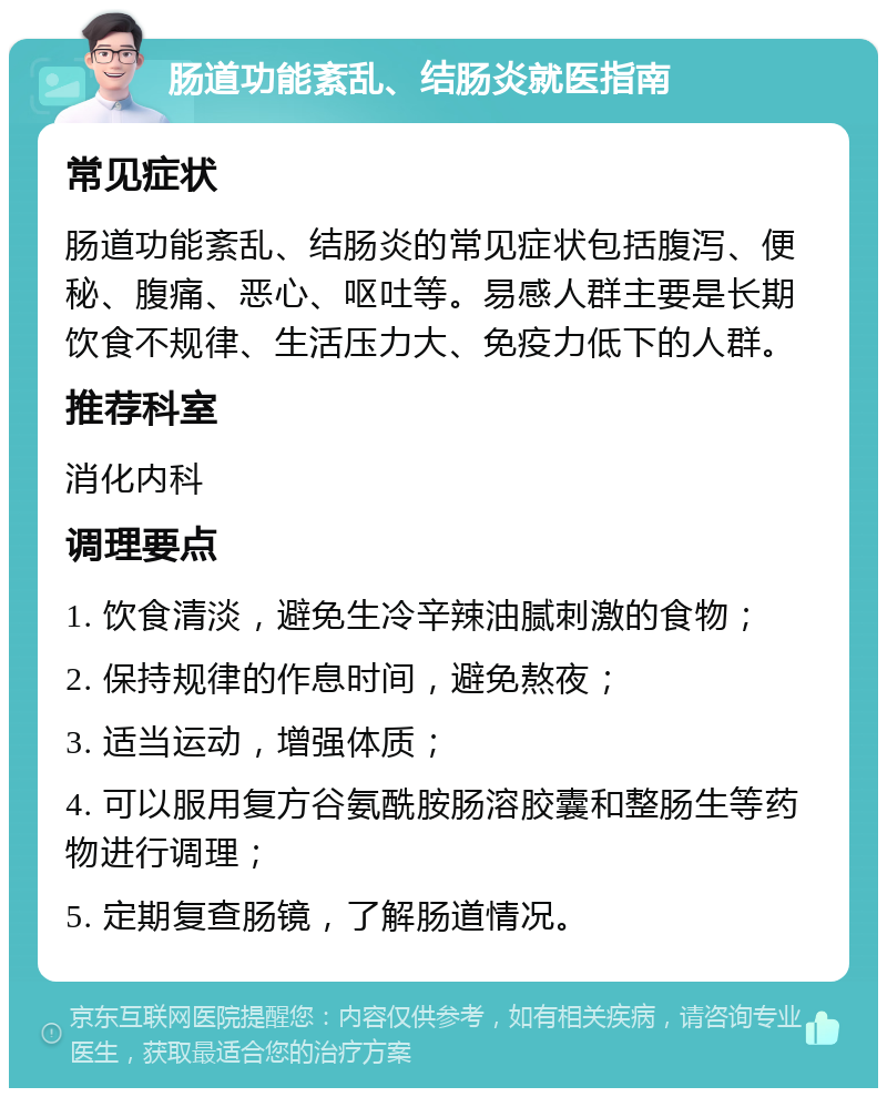 肠道功能紊乱、结肠炎就医指南 常见症状 肠道功能紊乱、结肠炎的常见症状包括腹泻、便秘、腹痛、恶心、呕吐等。易感人群主要是长期饮食不规律、生活压力大、免疫力低下的人群。 推荐科室 消化内科 调理要点 1. 饮食清淡，避免生冷辛辣油腻刺激的食物； 2. 保持规律的作息时间，避免熬夜； 3. 适当运动，增强体质； 4. 可以服用复方谷氨酰胺肠溶胶囊和整肠生等药物进行调理； 5. 定期复查肠镜，了解肠道情况。