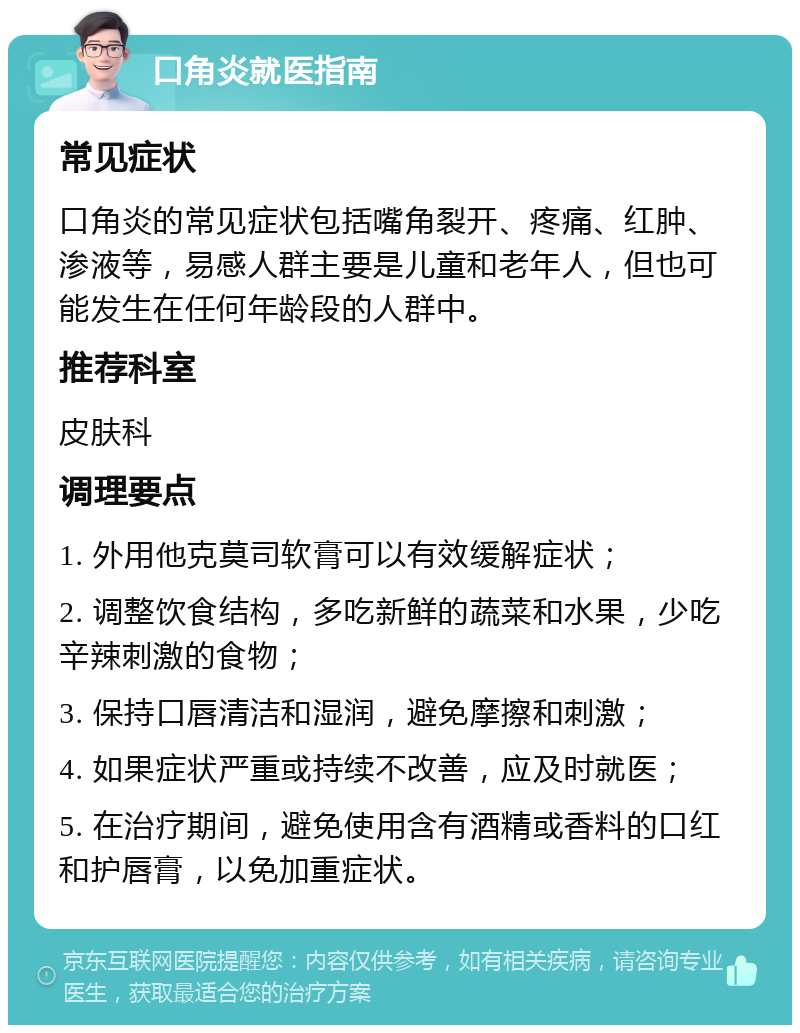 口角炎就医指南 常见症状 口角炎的常见症状包括嘴角裂开、疼痛、红肿、渗液等，易感人群主要是儿童和老年人，但也可能发生在任何年龄段的人群中。 推荐科室 皮肤科 调理要点 1. 外用他克莫司软膏可以有效缓解症状； 2. 调整饮食结构，多吃新鲜的蔬菜和水果，少吃辛辣刺激的食物； 3. 保持口唇清洁和湿润，避免摩擦和刺激； 4. 如果症状严重或持续不改善，应及时就医； 5. 在治疗期间，避免使用含有酒精或香料的口红和护唇膏，以免加重症状。