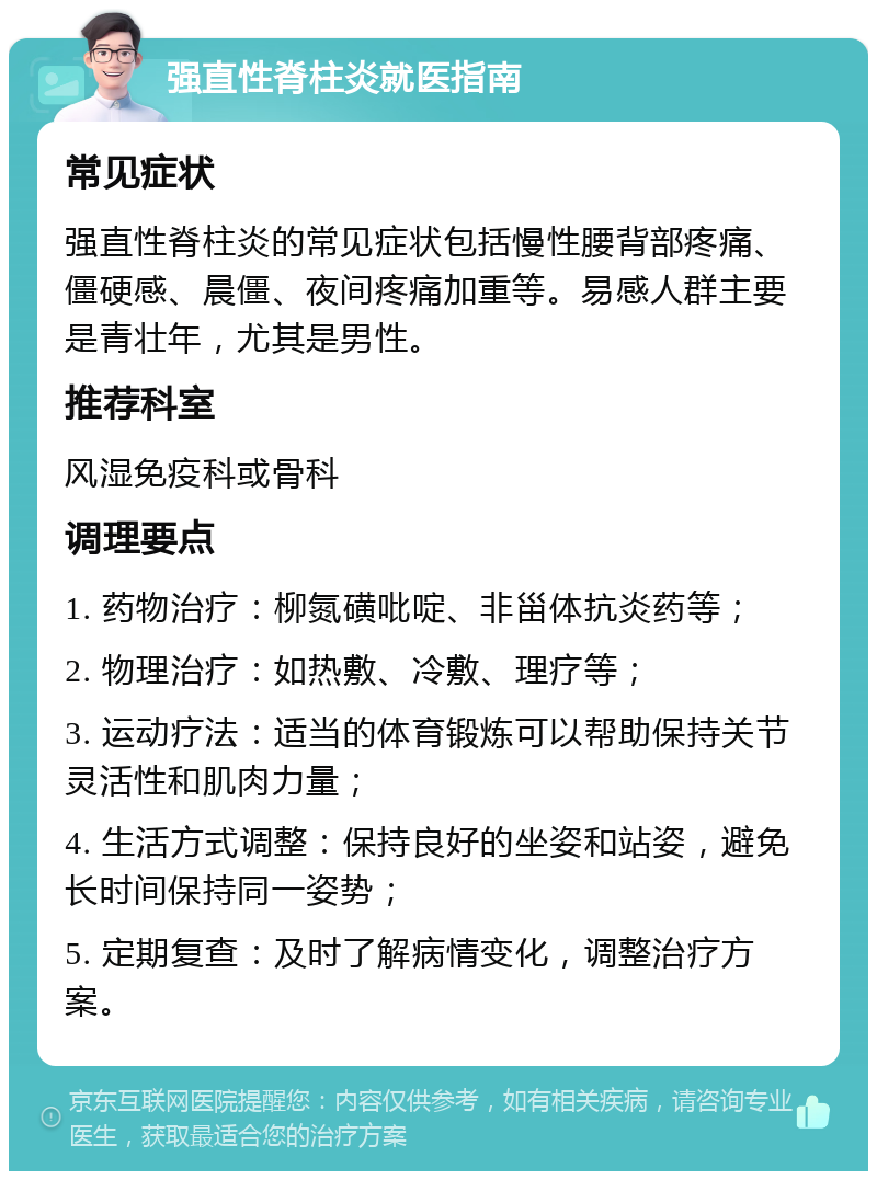 强直性脊柱炎就医指南 常见症状 强直性脊柱炎的常见症状包括慢性腰背部疼痛、僵硬感、晨僵、夜间疼痛加重等。易感人群主要是青壮年，尤其是男性。 推荐科室 风湿免疫科或骨科 调理要点 1. 药物治疗：柳氮磺吡啶、非甾体抗炎药等； 2. 物理治疗：如热敷、冷敷、理疗等； 3. 运动疗法：适当的体育锻炼可以帮助保持关节灵活性和肌肉力量； 4. 生活方式调整：保持良好的坐姿和站姿，避免长时间保持同一姿势； 5. 定期复查：及时了解病情变化，调整治疗方案。