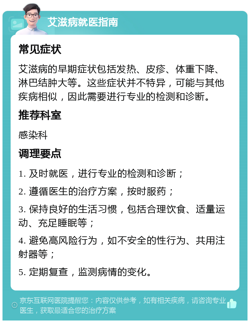 艾滋病就医指南 常见症状 艾滋病的早期症状包括发热、皮疹、体重下降、淋巴结肿大等。这些症状并不特异，可能与其他疾病相似，因此需要进行专业的检测和诊断。 推荐科室 感染科 调理要点 1. 及时就医，进行专业的检测和诊断； 2. 遵循医生的治疗方案，按时服药； 3. 保持良好的生活习惯，包括合理饮食、适量运动、充足睡眠等； 4. 避免高风险行为，如不安全的性行为、共用注射器等； 5. 定期复查，监测病情的变化。