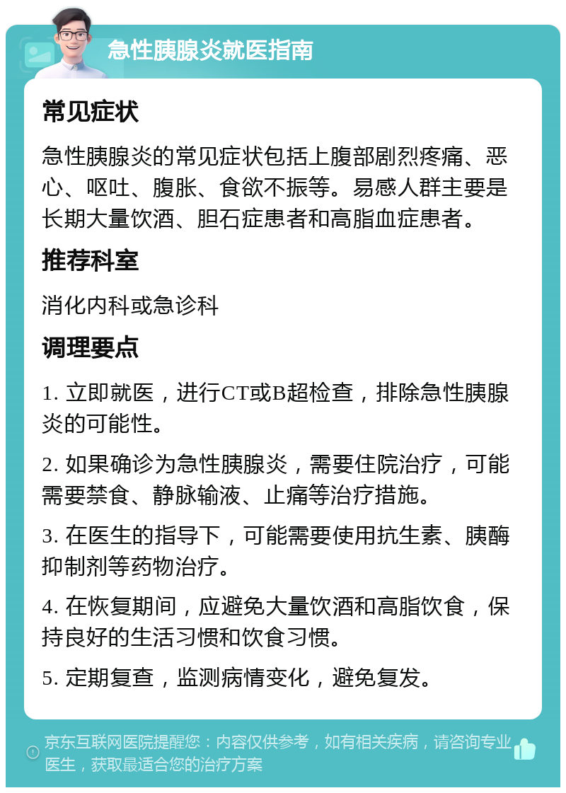 急性胰腺炎就医指南 常见症状 急性胰腺炎的常见症状包括上腹部剧烈疼痛、恶心、呕吐、腹胀、食欲不振等。易感人群主要是长期大量饮酒、胆石症患者和高脂血症患者。 推荐科室 消化内科或急诊科 调理要点 1. 立即就医，进行CT或B超检查，排除急性胰腺炎的可能性。 2. 如果确诊为急性胰腺炎，需要住院治疗，可能需要禁食、静脉输液、止痛等治疗措施。 3. 在医生的指导下，可能需要使用抗生素、胰酶抑制剂等药物治疗。 4. 在恢复期间，应避免大量饮酒和高脂饮食，保持良好的生活习惯和饮食习惯。 5. 定期复查，监测病情变化，避免复发。