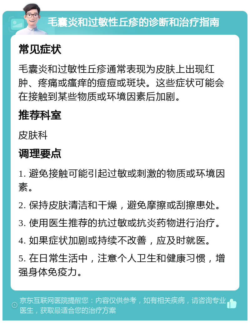 毛囊炎和过敏性丘疹的诊断和治疗指南 常见症状 毛囊炎和过敏性丘疹通常表现为皮肤上出现红肿、疼痛或瘙痒的痘痘或斑块。这些症状可能会在接触到某些物质或环境因素后加剧。 推荐科室 皮肤科 调理要点 1. 避免接触可能引起过敏或刺激的物质或环境因素。 2. 保持皮肤清洁和干燥，避免摩擦或刮擦患处。 3. 使用医生推荐的抗过敏或抗炎药物进行治疗。 4. 如果症状加剧或持续不改善，应及时就医。 5. 在日常生活中，注意个人卫生和健康习惯，增强身体免疫力。