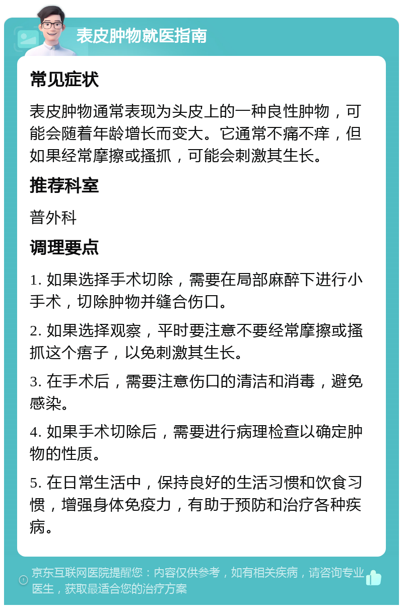 表皮肿物就医指南 常见症状 表皮肿物通常表现为头皮上的一种良性肿物，可能会随着年龄增长而变大。它通常不痛不痒，但如果经常摩擦或搔抓，可能会刺激其生长。 推荐科室 普外科 调理要点 1. 如果选择手术切除，需要在局部麻醉下进行小手术，切除肿物并缝合伤口。 2. 如果选择观察，平时要注意不要经常摩擦或搔抓这个痦子，以免刺激其生长。 3. 在手术后，需要注意伤口的清洁和消毒，避免感染。 4. 如果手术切除后，需要进行病理检查以确定肿物的性质。 5. 在日常生活中，保持良好的生活习惯和饮食习惯，增强身体免疫力，有助于预防和治疗各种疾病。