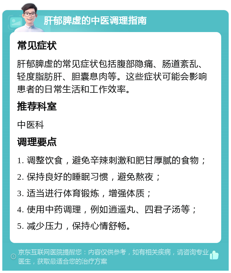 肝郁脾虚的中医调理指南 常见症状 肝郁脾虚的常见症状包括腹部隐痛、肠道紊乱、轻度脂肪肝、胆囊息肉等。这些症状可能会影响患者的日常生活和工作效率。 推荐科室 中医科 调理要点 1. 调整饮食，避免辛辣刺激和肥甘厚腻的食物； 2. 保持良好的睡眠习惯，避免熬夜； 3. 适当进行体育锻炼，增强体质； 4. 使用中药调理，例如逍遥丸、四君子汤等； 5. 减少压力，保持心情舒畅。