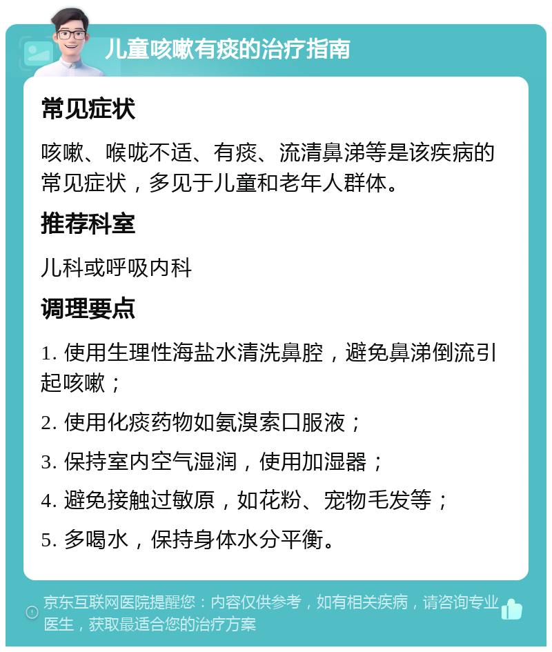 儿童咳嗽有痰的治疗指南 常见症状 咳嗽、喉咙不适、有痰、流清鼻涕等是该疾病的常见症状，多见于儿童和老年人群体。 推荐科室 儿科或呼吸内科 调理要点 1. 使用生理性海盐水清洗鼻腔，避免鼻涕倒流引起咳嗽； 2. 使用化痰药物如氨溴索口服液； 3. 保持室内空气湿润，使用加湿器； 4. 避免接触过敏原，如花粉、宠物毛发等； 5. 多喝水，保持身体水分平衡。