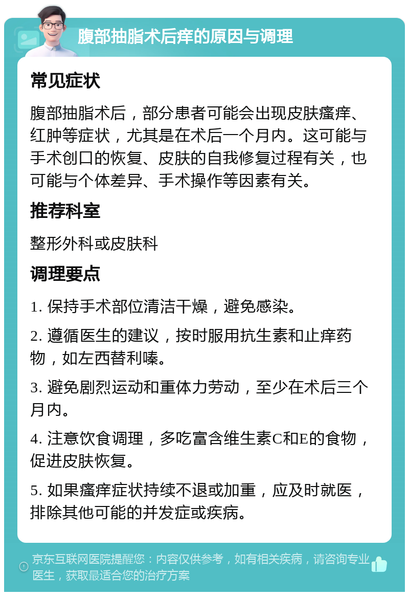 腹部抽脂术后痒的原因与调理 常见症状 腹部抽脂术后，部分患者可能会出现皮肤瘙痒、红肿等症状，尤其是在术后一个月内。这可能与手术创口的恢复、皮肤的自我修复过程有关，也可能与个体差异、手术操作等因素有关。 推荐科室 整形外科或皮肤科 调理要点 1. 保持手术部位清洁干燥，避免感染。 2. 遵循医生的建议，按时服用抗生素和止痒药物，如左西替利嗪。 3. 避免剧烈运动和重体力劳动，至少在术后三个月内。 4. 注意饮食调理，多吃富含维生素C和E的食物，促进皮肤恢复。 5. 如果瘙痒症状持续不退或加重，应及时就医，排除其他可能的并发症或疾病。