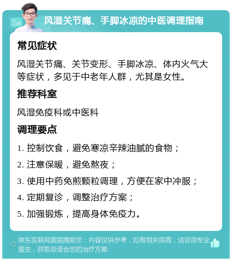 风湿关节痛、手脚冰凉的中医调理指南 常见症状 风湿关节痛、关节变形、手脚冰凉、体内火气大等症状，多见于中老年人群，尤其是女性。 推荐科室 风湿免疫科或中医科 调理要点 1. 控制饮食，避免寒凉辛辣油腻的食物； 2. 注意保暖，避免熬夜； 3. 使用中药免煎颗粒调理，方便在家中冲服； 4. 定期复诊，调整治疗方案； 5. 加强锻炼，提高身体免疫力。