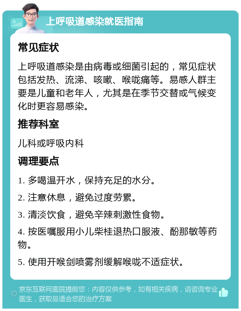 上呼吸道感染就医指南 常见症状 上呼吸道感染是由病毒或细菌引起的，常见症状包括发热、流涕、咳嗽、喉咙痛等。易感人群主要是儿童和老年人，尤其是在季节交替或气候变化时更容易感染。 推荐科室 儿科或呼吸内科 调理要点 1. 多喝温开水，保持充足的水分。 2. 注意休息，避免过度劳累。 3. 清淡饮食，避免辛辣刺激性食物。 4. 按医嘱服用小儿柴桂退热口服液、酚那敏等药物。 5. 使用开喉剑喷雾剂缓解喉咙不适症状。