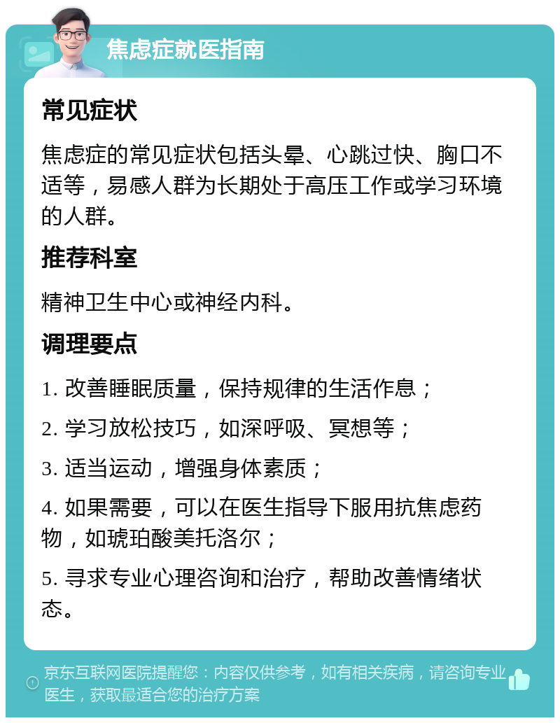 焦虑症就医指南 常见症状 焦虑症的常见症状包括头晕、心跳过快、胸口不适等，易感人群为长期处于高压工作或学习环境的人群。 推荐科室 精神卫生中心或神经内科。 调理要点 1. 改善睡眠质量，保持规律的生活作息； 2. 学习放松技巧，如深呼吸、冥想等； 3. 适当运动，增强身体素质； 4. 如果需要，可以在医生指导下服用抗焦虑药物，如琥珀酸美托洛尔； 5. 寻求专业心理咨询和治疗，帮助改善情绪状态。