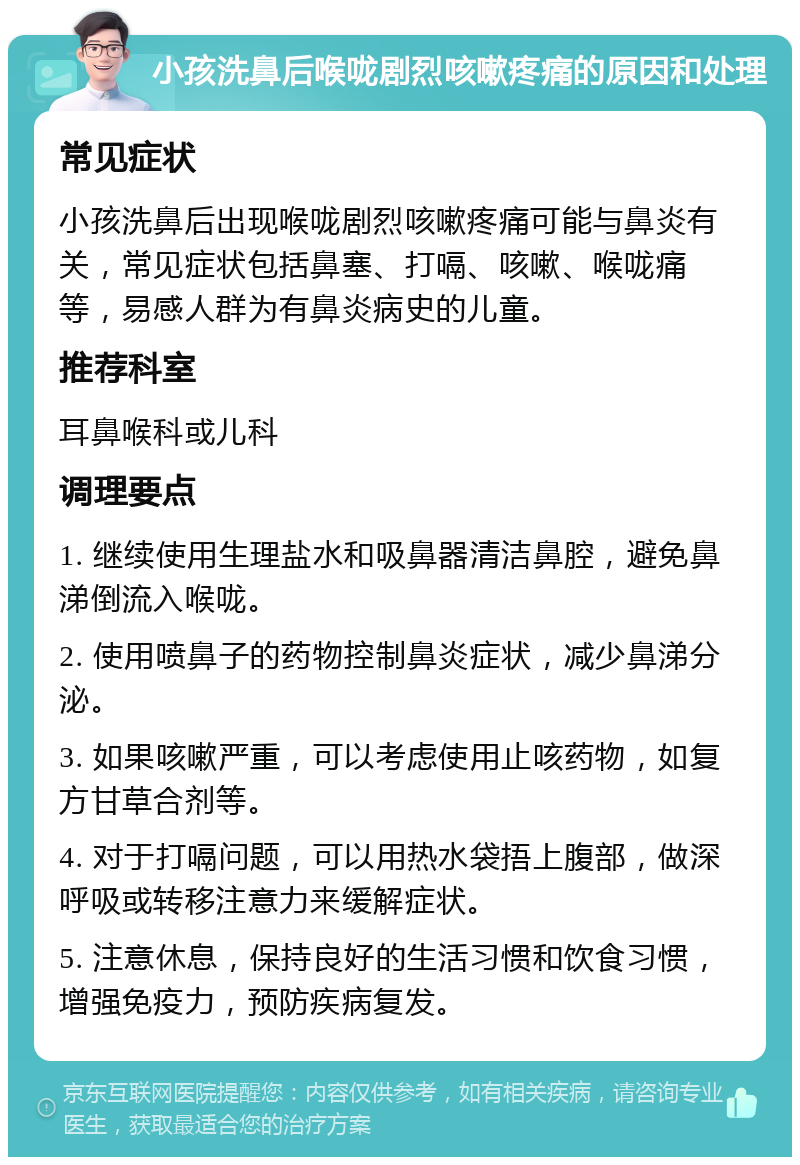 小孩洗鼻后喉咙剧烈咳嗽疼痛的原因和处理 常见症状 小孩洗鼻后出现喉咙剧烈咳嗽疼痛可能与鼻炎有关，常见症状包括鼻塞、打嗝、咳嗽、喉咙痛等，易感人群为有鼻炎病史的儿童。 推荐科室 耳鼻喉科或儿科 调理要点 1. 继续使用生理盐水和吸鼻器清洁鼻腔，避免鼻涕倒流入喉咙。 2. 使用喷鼻子的药物控制鼻炎症状，减少鼻涕分泌。 3. 如果咳嗽严重，可以考虑使用止咳药物，如复方甘草合剂等。 4. 对于打嗝问题，可以用热水袋捂上腹部，做深呼吸或转移注意力来缓解症状。 5. 注意休息，保持良好的生活习惯和饮食习惯，增强免疫力，预防疾病复发。