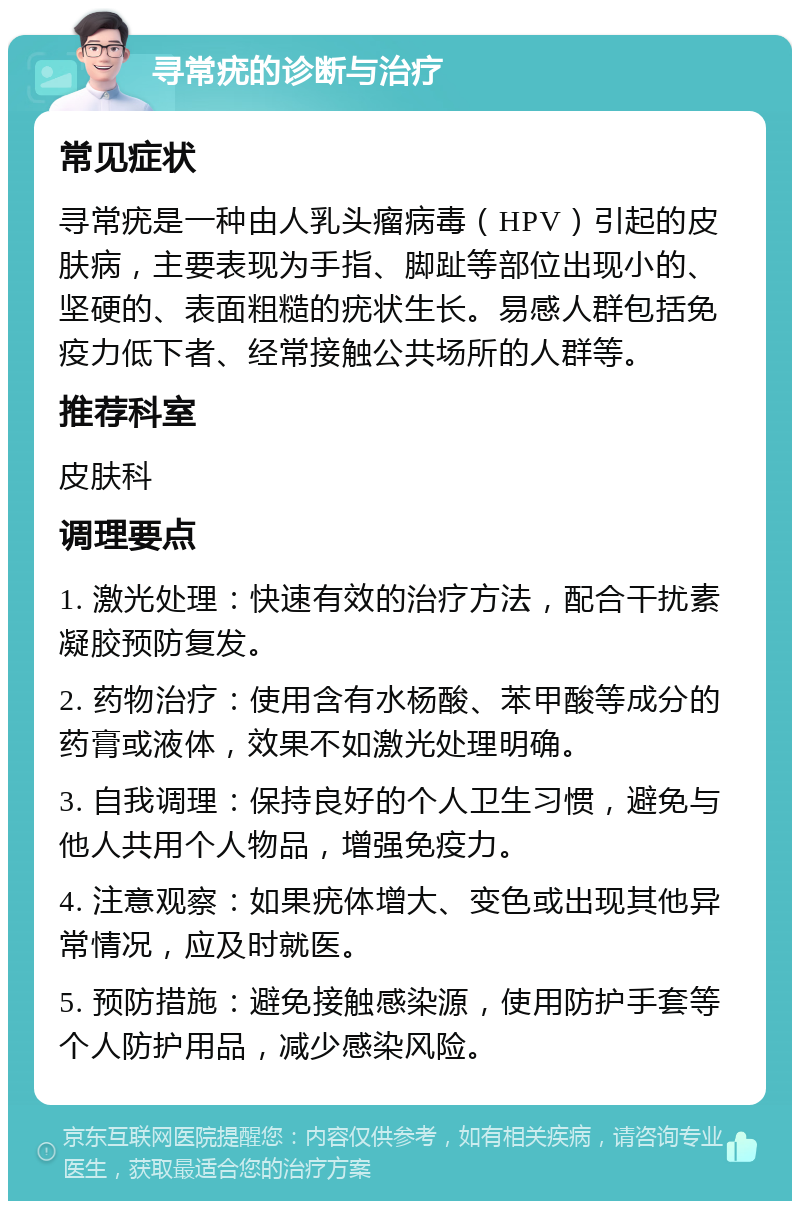 寻常疣的诊断与治疗 常见症状 寻常疣是一种由人乳头瘤病毒（HPV）引起的皮肤病，主要表现为手指、脚趾等部位出现小的、坚硬的、表面粗糙的疣状生长。易感人群包括免疫力低下者、经常接触公共场所的人群等。 推荐科室 皮肤科 调理要点 1. 激光处理：快速有效的治疗方法，配合干扰素凝胶预防复发。 2. 药物治疗：使用含有水杨酸、苯甲酸等成分的药膏或液体，效果不如激光处理明确。 3. 自我调理：保持良好的个人卫生习惯，避免与他人共用个人物品，增强免疫力。 4. 注意观察：如果疣体增大、变色或出现其他异常情况，应及时就医。 5. 预防措施：避免接触感染源，使用防护手套等个人防护用品，减少感染风险。