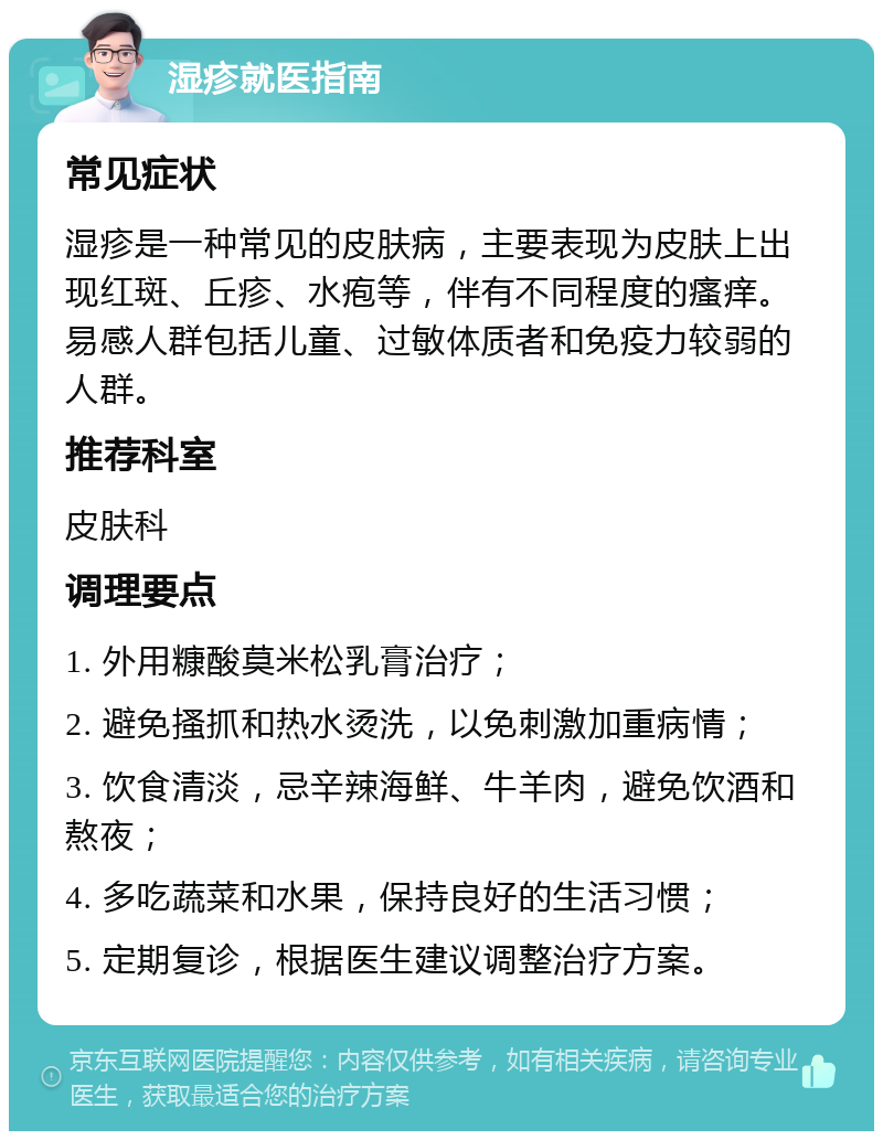 湿疹就医指南 常见症状 湿疹是一种常见的皮肤病，主要表现为皮肤上出现红斑、丘疹、水疱等，伴有不同程度的瘙痒。易感人群包括儿童、过敏体质者和免疫力较弱的人群。 推荐科室 皮肤科 调理要点 1. 外用糠酸莫米松乳膏治疗； 2. 避免搔抓和热水烫洗，以免刺激加重病情； 3. 饮食清淡，忌辛辣海鲜、牛羊肉，避免饮酒和熬夜； 4. 多吃蔬菜和水果，保持良好的生活习惯； 5. 定期复诊，根据医生建议调整治疗方案。