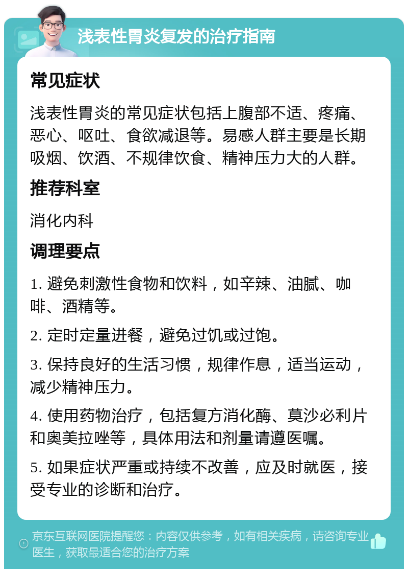 浅表性胃炎复发的治疗指南 常见症状 浅表性胃炎的常见症状包括上腹部不适、疼痛、恶心、呕吐、食欲减退等。易感人群主要是长期吸烟、饮酒、不规律饮食、精神压力大的人群。 推荐科室 消化内科 调理要点 1. 避免刺激性食物和饮料，如辛辣、油腻、咖啡、酒精等。 2. 定时定量进餐，避免过饥或过饱。 3. 保持良好的生活习惯，规律作息，适当运动，减少精神压力。 4. 使用药物治疗，包括复方消化酶、莫沙必利片和奥美拉唑等，具体用法和剂量请遵医嘱。 5. 如果症状严重或持续不改善，应及时就医，接受专业的诊断和治疗。