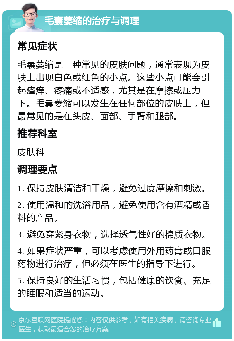 毛囊萎缩的治疗与调理 常见症状 毛囊萎缩是一种常见的皮肤问题，通常表现为皮肤上出现白色或红色的小点。这些小点可能会引起瘙痒、疼痛或不适感，尤其是在摩擦或压力下。毛囊萎缩可以发生在任何部位的皮肤上，但最常见的是在头皮、面部、手臂和腿部。 推荐科室 皮肤科 调理要点 1. 保持皮肤清洁和干燥，避免过度摩擦和刺激。 2. 使用温和的洗浴用品，避免使用含有酒精或香料的产品。 3. 避免穿紧身衣物，选择透气性好的棉质衣物。 4. 如果症状严重，可以考虑使用外用药膏或口服药物进行治疗，但必须在医生的指导下进行。 5. 保持良好的生活习惯，包括健康的饮食、充足的睡眠和适当的运动。