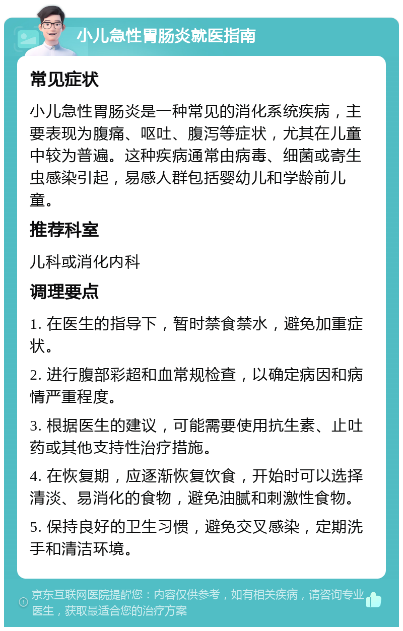 小儿急性胃肠炎就医指南 常见症状 小儿急性胃肠炎是一种常见的消化系统疾病，主要表现为腹痛、呕吐、腹泻等症状，尤其在儿童中较为普遍。这种疾病通常由病毒、细菌或寄生虫感染引起，易感人群包括婴幼儿和学龄前儿童。 推荐科室 儿科或消化内科 调理要点 1. 在医生的指导下，暂时禁食禁水，避免加重症状。 2. 进行腹部彩超和血常规检查，以确定病因和病情严重程度。 3. 根据医生的建议，可能需要使用抗生素、止吐药或其他支持性治疗措施。 4. 在恢复期，应逐渐恢复饮食，开始时可以选择清淡、易消化的食物，避免油腻和刺激性食物。 5. 保持良好的卫生习惯，避免交叉感染，定期洗手和清洁环境。